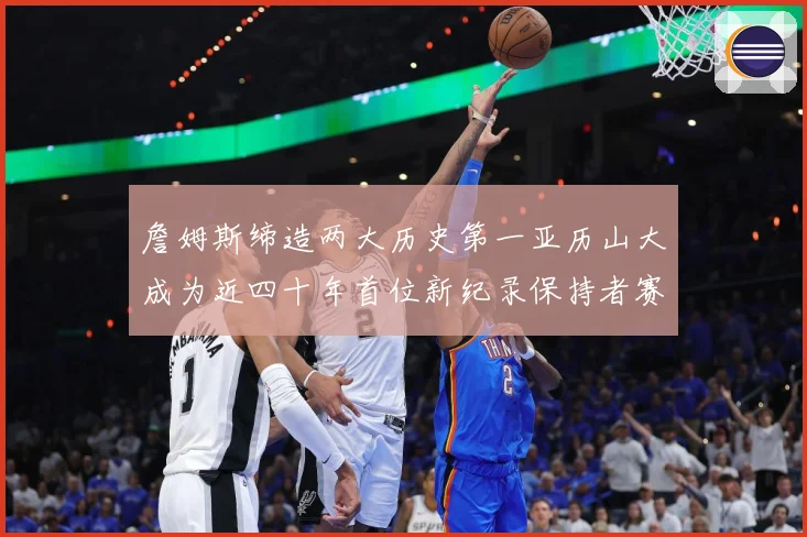 詹姆斯缔造两大历史第一亚历山大成为近四十年首位新纪录保持者赛场复盘-深度解析