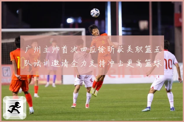 广州主帅首次回应徐昕获美职篮五队试训邀请全力支持冲击更高篮球赛场复盘-深度解析