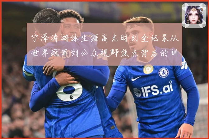 宁泽涛游泳生涯高光时刻全记录从世界冠军到公众视野焦点背后的训练秘诀与成长历程-深度解析