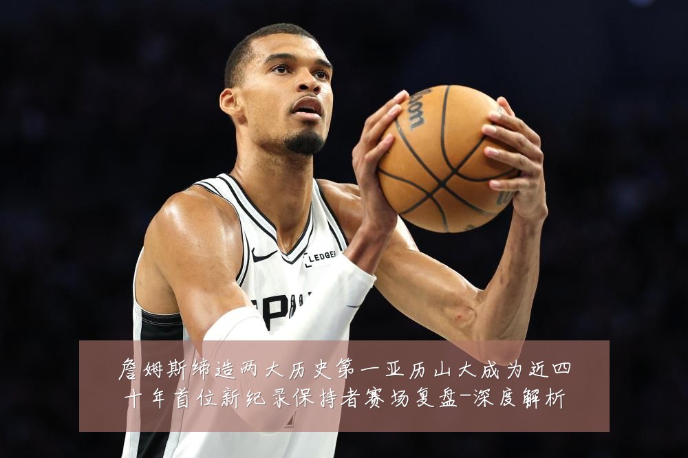 詹姆斯缔造两大历史第一亚历山大成为近四十年首位新纪录保持者赛场复盘-深度解析
